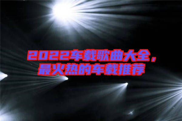 2022車載歌曲大全，最火熱的車載推薦
