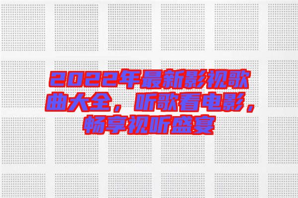 2022年最新影視歌曲大全，聽歌看電影，暢享視聽盛宴