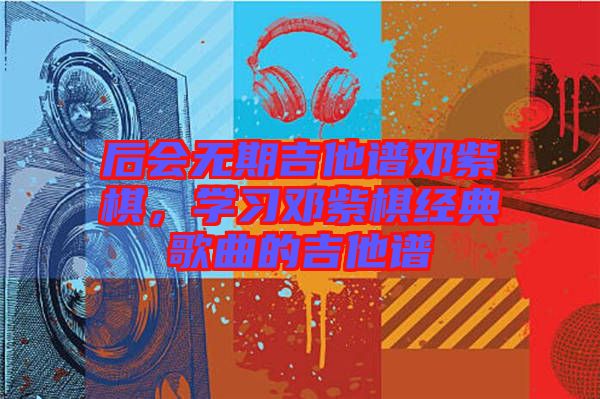 后會無期吉他譜鄧紫棋，學(xué)習(xí)鄧紫棋經(jīng)典歌曲的吉他譜