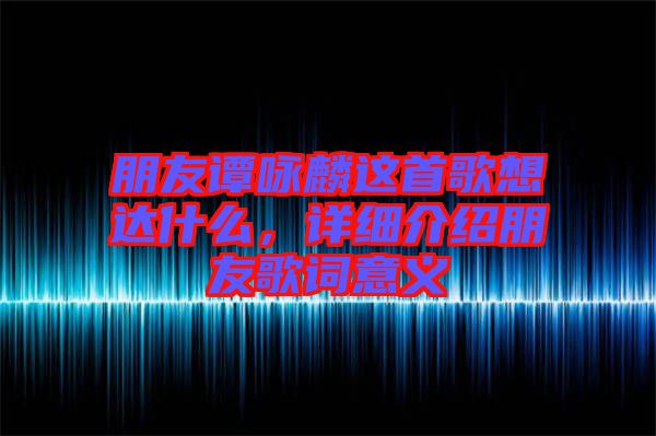 朋友譚詠麟這首歌想達什么，詳細介紹朋友歌詞意義