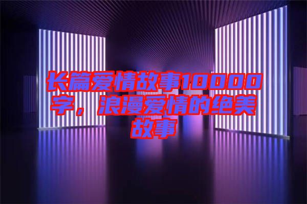 長篇愛情故事10000字，浪漫愛情的絕美故事