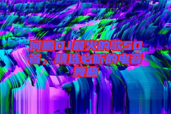 何鵬DJ最火的歌50首，精選必聽的電音舞曲