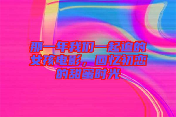那一年我們一起追的女孩電影，回憶初戀的甜蜜時光