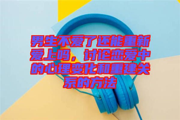 男生不愛了還能重新愛上嗎，討論戀愛中的心理變化和重建關(guān)系的方法