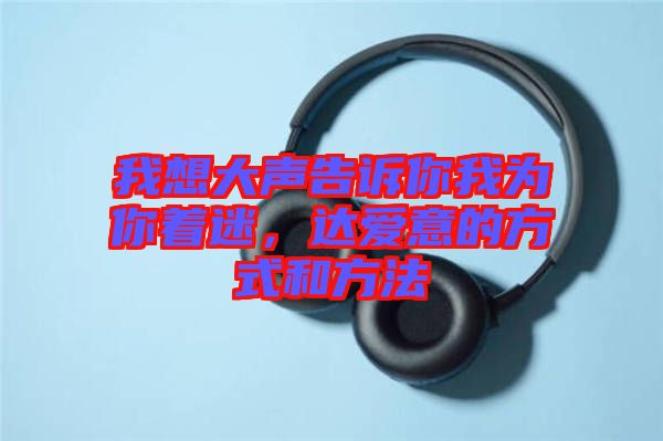 我想大聲告訴你我為你著迷，達(dá)愛(ài)意的方式和方法