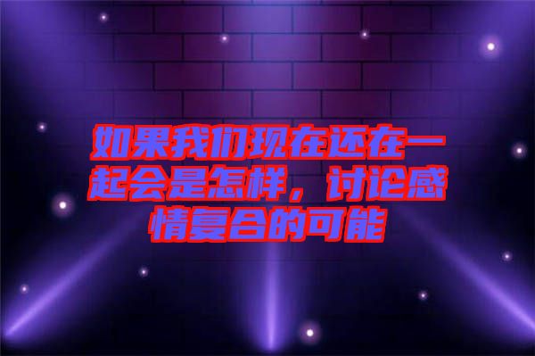如果我們現(xiàn)在還在一起會是怎樣，討論感情復(fù)合的可能
