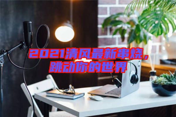 2021清風最新串燒，跳動你的世界