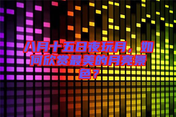 八月十五日夜玩月，如何欣賞最美的月亮景色？