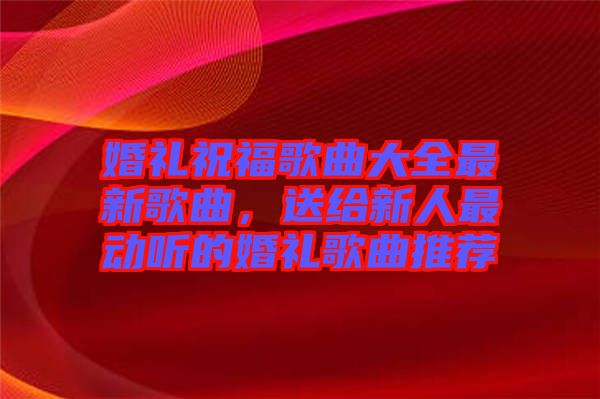 婚禮祝福歌曲大全最新歌曲，送給新人最動(dòng)聽(tīng)的婚禮歌曲推薦