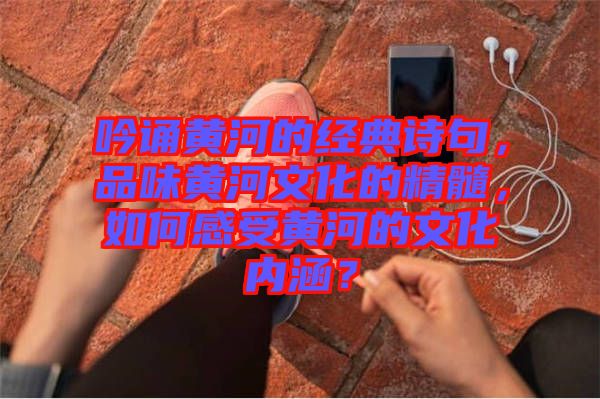 吟誦黃河的經(jīng)典詩(shī)句，品味黃河文化的精髓，如何感受黃河的文化內(nèi)涵？
