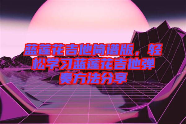 藍蓮花吉他簡譜版，輕松學習藍蓮花吉他彈奏方法分享