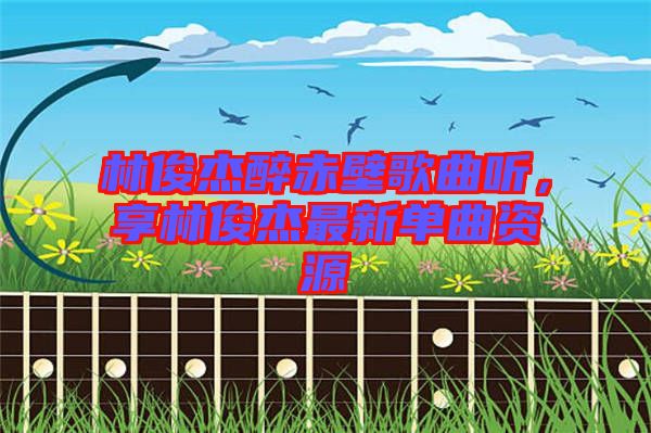 林俊杰醉赤壁歌曲聽，享林俊杰最新單曲資源