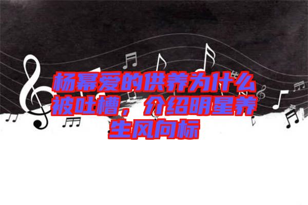 楊冪愛的供養(yǎng)為什么被吐槽，介紹明星養(yǎng)生風(fēng)向標(biāo)