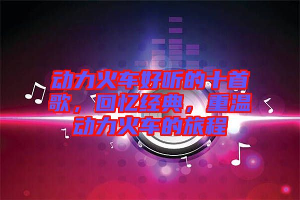 動力火車好聽的十首歌，回憶經(jīng)典，重溫動力火車的旅程