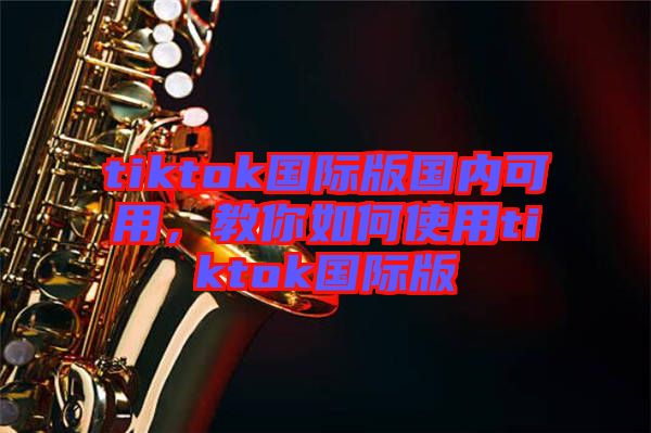 tiktok國際版國內(nèi)可用，教你如何使用tiktok國際版