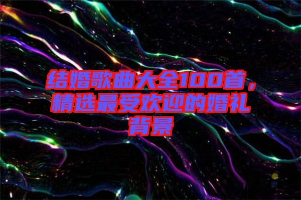 結(jié)婚歌曲大全100首，精選最受歡迎的婚禮背景