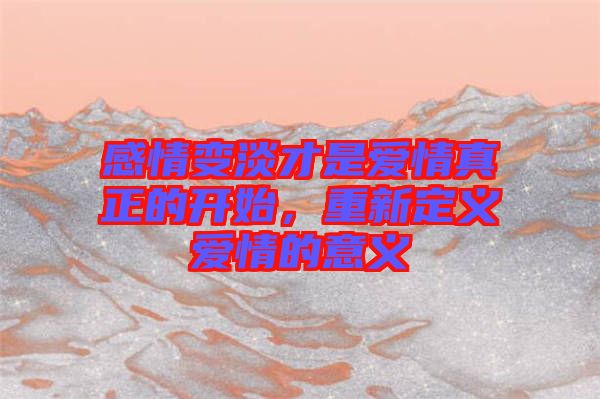 感情變淡才是愛情真正的開始，重新定義愛情的意義