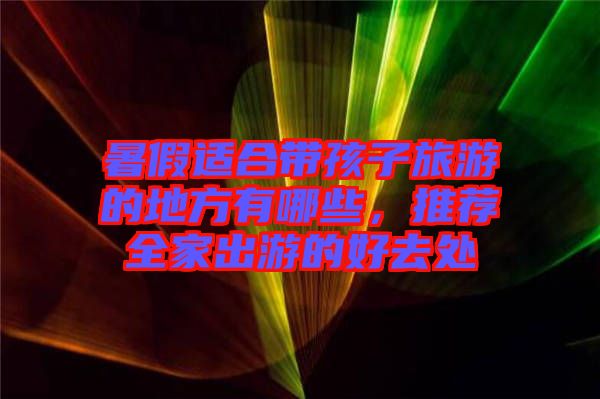暑假適合帶孩子旅游的地方有哪些，推薦全家出游的好去處
