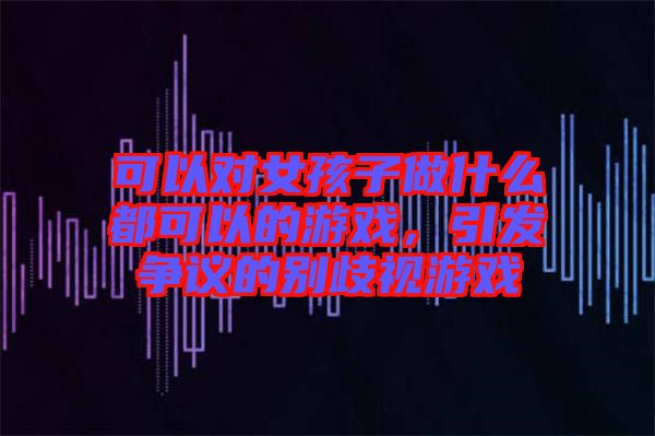 可以對女孩子做什么都可以的游戲，引發(fā)爭議的別歧視游戲