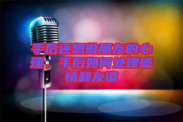 手后還想做朋友的心理，手后如何處理感情和友誼