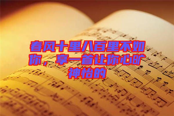 春風(fēng)十里八百里不如你，享一首讓你心曠神怡的