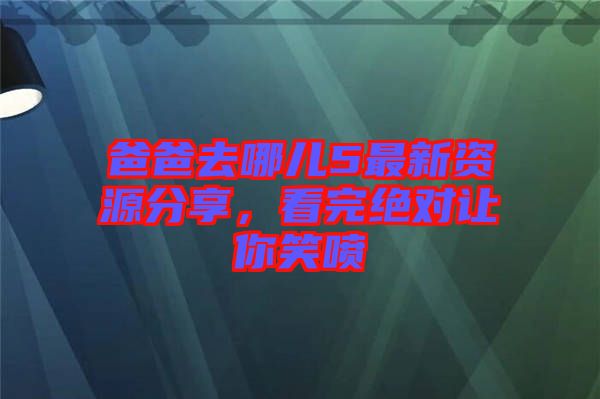 爸爸去哪兒5最新資源分享，看完絕對讓你笑噴