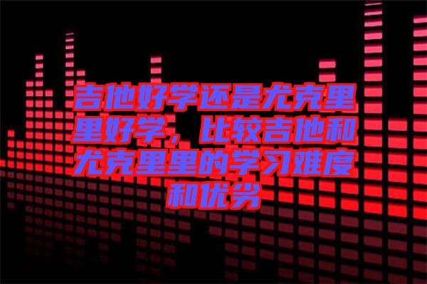 吉他好學還是尤克里里好學，比較吉他和尤克里里的學習難度和優(yōu)劣