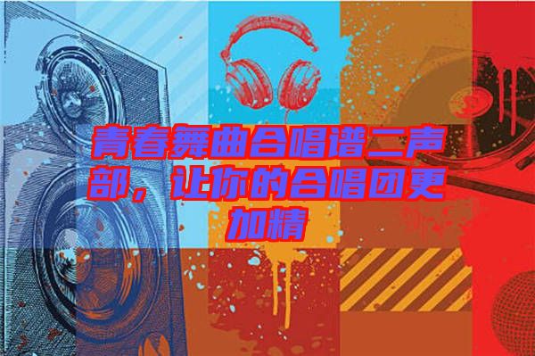 青春舞曲合唱譜二聲部，讓你的合唱團(tuán)更加精