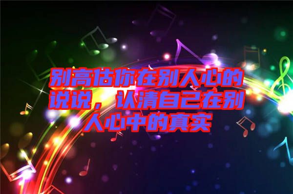 別高估你在別人心的說(shuō)說(shuō)，認(rèn)清自己在別人心中的真實(shí)