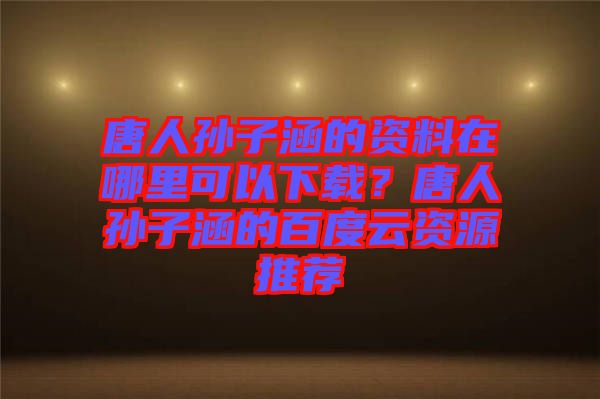 唐人孫子涵的資料在哪里可以下載？唐人孫子涵的百度云資源推薦
