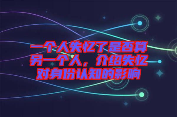 一個(gè)人失憶了是否算另一個(gè)人，介紹失憶對(duì)身份認(rèn)知的影響