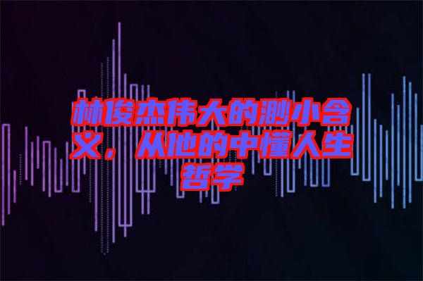 林俊杰偉大的渺小含義，從他的中懂人生哲學(xué)