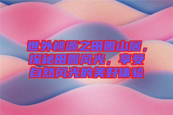 世外桃源之田園山居，探秘田園風(fēng)光，享受自然風(fēng)光的美好體驗(yàn)