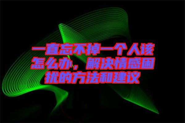 一直忘不掉一個人該怎么辦，解決情感困擾的方法和建議