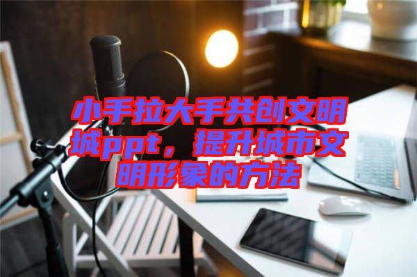 小手拉大手共創(chuàng)文明城ppt，提升城市文明形象的方法