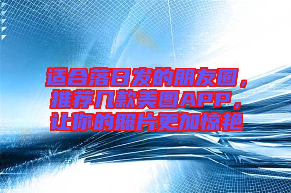 適合落日發(fā)的朋友圈，推薦幾款美圖APP，讓你的照片更加驚艷