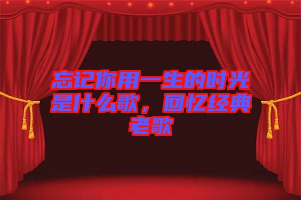 忘記你用一生的時光是什么歌，回憶經(jīng)典老歌