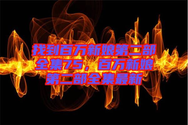 找到百萬(wàn)新娘第二部全集75，百萬(wàn)新娘第二部全集最新