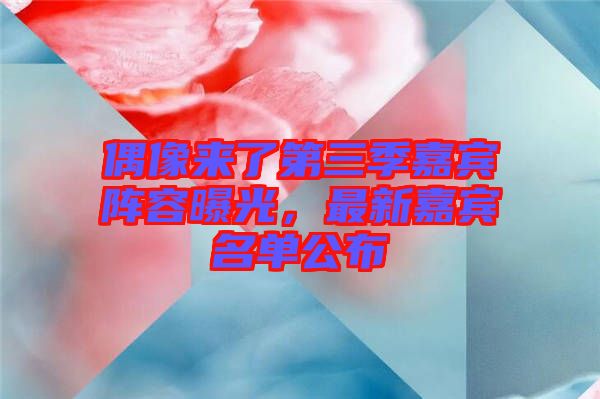 偶像來(lái)了第三季嘉賓陣容曝光，最新嘉賓名單公布