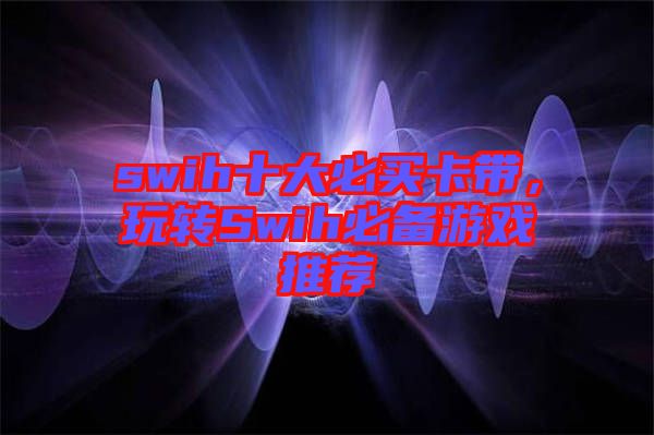 swih十大必買卡帶，玩轉(zhuǎn)Swih必備游戲推薦
