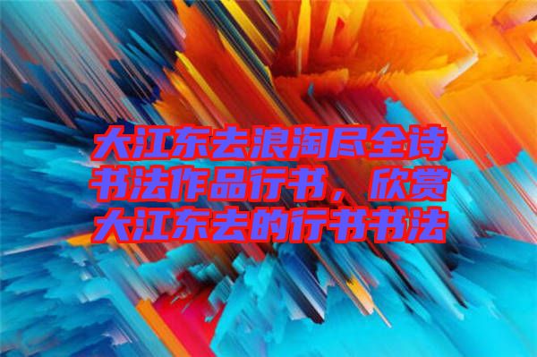 大江東去浪淘盡全詩(shī)書法作品行書，欣賞大江東去的行書書法