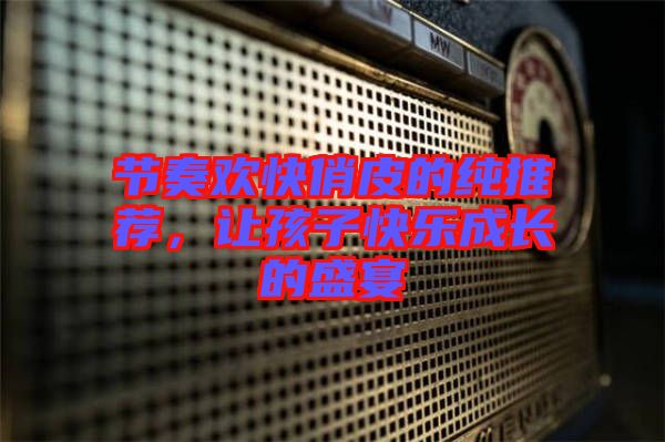 節(jié)奏歡快俏皮的純推薦，讓孩子快樂成長(zhǎng)的盛宴