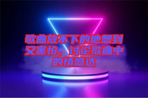 歌曲放不下的他想到又害怕，討論歌曲中的情感達(dá)