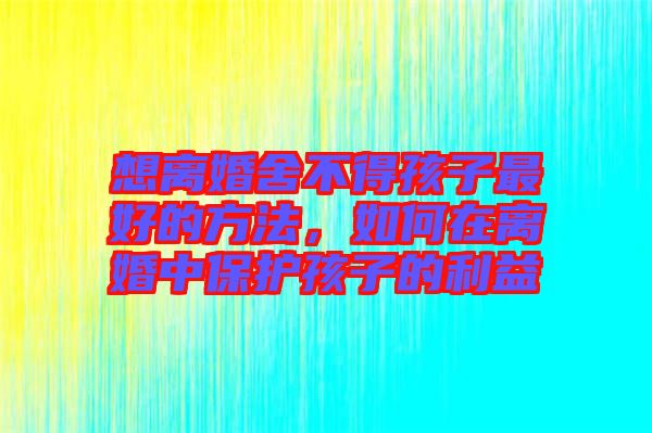 想離婚舍不得孩子最好的方法，如何在離婚中保護孩子的利益