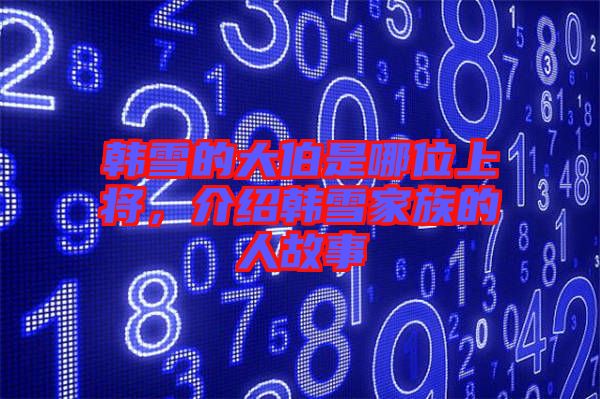 韓雪的大伯是哪位上將，介紹韓雪家族的人故事
