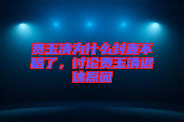 費(fèi)玉清為什么封麥不唱了，討論費(fèi)玉清退休原因