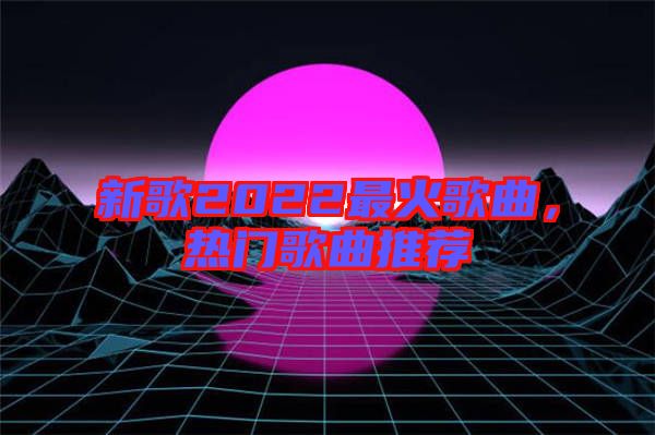 新歌2022最火歌曲，熱門歌曲推薦