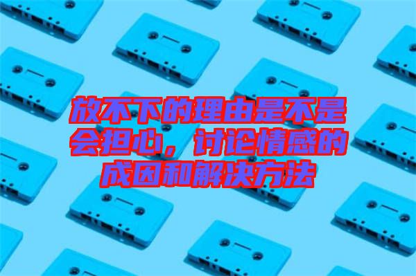 放不下的理由是不是會(huì)擔(dān)心，討論情感的成因和解決方法