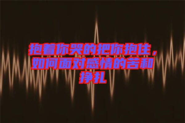 抱著你哭的把你抱住，如何面對(duì)感情的苦和掙扎