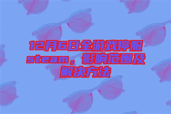 12月6日全游戲停服steam，影響范圍及解決方法